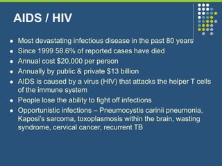 AIDS / HIV
 Most devastating infectious disease in the past 80 years
 Since 1999 58.6% of reported cases have died
 Annual cost $20,000 per person
 Annually by public & private $13 billion
 AIDS is caused by a virus (HIV) that attacks the helper T cells
of the immune system
 People lose the ability to fight off infections
 Opportunistic infections – Pneumocystis carinii pneumonia,
Kaposi’s sarcoma, toxoplasmosis within the brain, wasting
syndrome, cervical cancer, recurrent TB
 