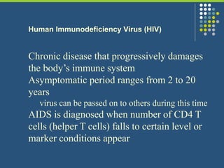 Human Immunodeficiency Virus (HIV)
Chronic disease that progressively damages
the body’s immune system
Asymptomatic period ranges from 2 to 20
years
virus can be passed on to others during this time
AIDS is diagnosed when number of CD4 T
cells (helper T cells) falls to certain level or
marker conditions appear
 