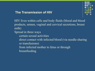 The Transmission of HIV
HIV lives within cells and body fluids (blood and blood
products, semen, vaginal and cervical secretions, breast
milk)
Spread in three ways
certain sexual activities
direct contact with infected blood (via needle-sharing
or transfusions)
from infected mother to fetus or through
breastfeeding
 