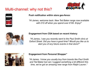 Multi-channel: why not this?
Push notification within store geo-fence:
“Hi James, welcome back. New Ted Baker range now available
with £10 off when you spend over £100. Enjoy!”

Engagement from CSA based on recent history:
“Hi James, I see you recently went to the Paul Smith clinic at
Oxford Street. Did you have a good time? Would you like us to
alert you of any future events in that store?”

Engagement from Personal Shopper”
“Hi James. I know you usually buy from brands like Paul Smith
and Ted Baker but can I suggest something a bit different this
time, we’ve got an amazing new range from Ralph Lauren.”

 