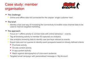 Case study: member
organisation


The challenge:
 Online and offline data not connected for the utopian ‘single customer view’.



The brief:
 Identify a low cost way of increasing the connectivity to enable cross channel data to be
used to improve targeted marketing.



The approach:
 Focus on 1 offline activity to connect dots with online behaviour – events.
 Tag all browsing activity to member ID captured via analytics.
 Use analytics browsing data to identify user journeys relevant to events.
 Export data and run queries to identify event prospects based on closely defined criteria:
 Purchase activity.
 On-site content activity.
 In-app content activity.
 Match against demographics of core event audience.
 Targeted email campaign with personalised message in ‘My Account’.

 
