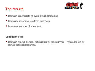 The results


Increase in open rate of event email campaigns.



Increased response rate from members.



Increased number of attendees.

Long term goal:



Increase overall member satisfaction for this segment – measured via biannual satisfaction survey.

 