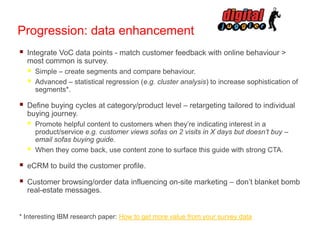 Progression: data enhancement


Integrate VoC data points - match customer feedback with online behaviour >
most common is survey.






Simple – create segments and compare behaviour.
Advanced – statistical regression (e.g. cluster analysis) to increase sophistication of
segments*.

Define buying cycles at category/product level – retargeting tailored to individual
buying journey.




Promote helpful content to customers when they’re indicating interest in a
product/service e.g. customer views sofas on 2 visits in X days but doesn’t buy –
email sofas buying guide.
When they come back, use content zone to surface this guide with strong CTA.



eCRM to build the customer profile.



Customer browsing/order data influencing on-site marketing – don’t blanket bomb
real-estate messages.

* Interesting IBM research paper: How to get more value from your survey data

 