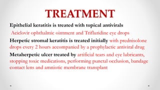 TREATMENT
Epithelial keratitis is treated with topical antivirals
Aciclovir ophthalmic ointment and Trifluridine eye drops
Herpetic stromal keratitis is treated initially with prednisolone
drops every 2 hours accompanied by a prophylactic antiviral drug
Metaherpetic ulcer treated by artificial tears and eye lubricants,
stopping toxic medications, performing punctal occlusion, bandage
contact lens and amniotic membrane transplant
 