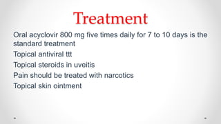 Treatment
Oral acyclovir 800 mg five times daily for 7 to 10 days is the
standard treatment
Topical antiviral ttt
Topical steroids in uveitis
Pain should be treated with narcotics
Topical skin ointment
 