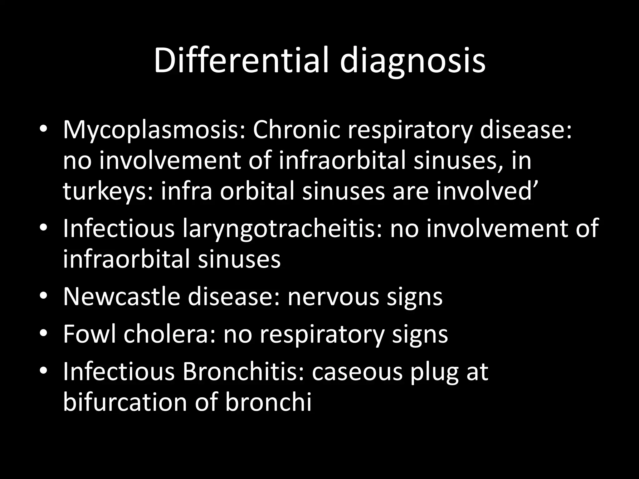 Differential diagnosis
• Mycoplasmosis: Chronic respiratory disease:
no involvement of infraorbital sinuses, in
turkeys: infra orbital sinuses are involved’
• Infectious laryngotracheitis: no involvement of
infraorbital sinuses
• Newcastle disease: nervous signs
• Fowl cholera: no respiratory signs
• Infectious Bronchitis: caseous plug at
bifurcation of bronchi
 