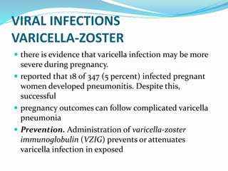 VIRAL INFECTIONS
VARICELLA-ZOSTER
 there is evidence that varicella infection may be more
severe during pregnancy.
 reported that 18 of 347 (5 percent) infected pregnant
women developed pneumonitis. Despite this,
successful
 pregnancy outcomes can follow complicated varicella
pneumonia
 Prevention. Administration of varicella-zoster
immunoglobulin (VZIG) prevents or attenuates
varicella infection in exposed
 