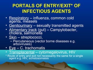 PORTALS OF ENTRY/EXIT* OF
INFECTIOUS AGENTS
• Respiratory – influenza, common cold
agents, measels
• Genitourinary – sexually transmitted agents
• Alimentary track (gut) – Campylobacter,
cholera, salmonella
• Skin – streptococci,
– Percutaneous (vector borne diseases e.g.
arboviruses)
• Eye – C. trachomatis
• Transplacental – cytomegalovirus, HIV
* Route of entry and exit not necessarily the same for a single
agent e.g. HIV, schistosomaisis
 