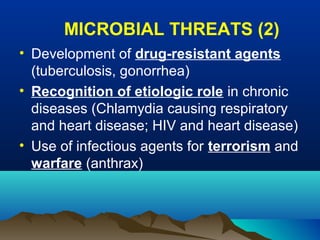 MICROBIAL THREATS (2)
• Development of drug-resistant agents
(tuberculosis, gonorrhea)
• Recognition of etiologic role in chronic
diseases (Chlamydia causing respiratory
and heart disease; HIV and heart disease)
• Use of infectious agents for terrorism and
warfare (anthrax)
 