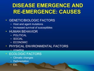 DISEASE EMERGENCE AND
RE-EMERGENCE: CAUSES
• GENETIC/BIOLOGIC FACTORS
– Host and agent mutations
– Increased survival of susceptibles
• HUMAN BEHAVIOR
– POLITICAL
– SOCIAL
– ECONOMIC
• PHYSICAL ENVIRONMENTAL FACTORS
– crowding
• ECOLOGIC FACTORS
– Climatic changes
– Deforestation
– Etc.
 