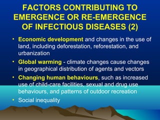 FACTORS CONTRIBUTING TO
EMERGENCE OR RE-EMERGENCE
OF INFECTIOUS DISEASES (2)
• Economic development and changes in the use of
land, including deforestation, reforestation, and
urbanization
• Global warming - climate changes cause changes
in geographical distribution of agents and vectors
• Changing human behaviours, such as increased
use of child-care facilities, sexual and drug use
behaviours, and patterns of outdoor recreation
• Social inequality
 
