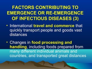 FACTORS CONTRIBUTING TO
EMERGENCE OR RE-EMERGENCE
OF INFECTIOUS DISEASES (3)
• International travel and commerce that
quickly transport people and goods vast
distances
• Changes in food processing and
handling, including foods prepared from
many different individual animals and
countries, and transported great distances
 