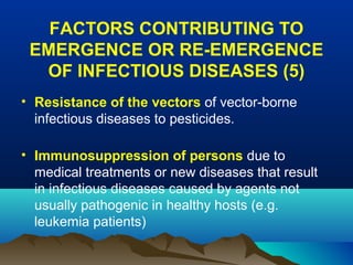FACTORS CONTRIBUTING TO
EMERGENCE OR RE-EMERGENCE
OF INFECTIOUS DISEASES (5)
• Resistance of the vectors of vector-borne
infectious diseases to pesticides.
• Immunosuppression of persons due to
medical treatments or new diseases that result
in infectious diseases caused by agents not
usually pathogenic in healthy hosts (e.g.
leukemia patients)
 