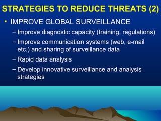 STRATEGIES TO REDUCE THREATS (2)
• IMPROVE GLOBAL SURVEILLANCE
– Improve diagnostic capacity (training, regulations)
– Improve communication systems (web, e-mail
etc.) and sharing of surveillance data
– Rapid data analysis
– Develop innovative surveillance and analysis
strategies
 