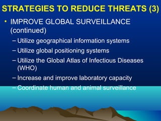 STRATEGIES TO REDUCE THREATS (3)
• IMPROVE GLOBAL SURVEILLANCE
(continued)
– Utilize geographical information systems
– Utilize global positioning systems
– Utilize the Global Atlas of Infectious Diseases
(WHO)
– Increase and improve laboratory capacity
– Coordinate human and animal surveillance
 