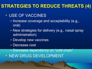 STRATEGIES TO REDUCE THREATS (4)
• USE OF VACCINES
– Increase coverage and acceptability (e.g.,
oral)
– New strategies for delivery (e.g., nasal spray
administration)
– Develop new vaccines
– Decrease cost
– Decrease dependency on “cold chain”
• NEW DRUG DEVELOPMENT
 