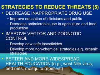 STRATEGIES TO REDUCE THREATS (5)
• DECREASE INAPPROPRIATE DRUG USE
– Improve education of clinicians and public
– Decrease antimicrobial use in agriculture and food
production
• IMPROVE VECTOR AND ZOONOTIC
CONTROL
– Develop new safe insecticides
– Develop more non-chemical strategies e.g. organic
strategies
• BETTER AND MORE WIDESPREAD
HEALTH EDUCATION (e.g., west Nile virus;
bed nets, mosquito repellent)
 