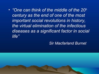 • “One can think of the middle of the 20th
century as the end of one of the most
important social revolutions in history,
the virtual elimination of the infectious
diseases as a significant factor in social
life”
Sir Macfarland Burnet
 