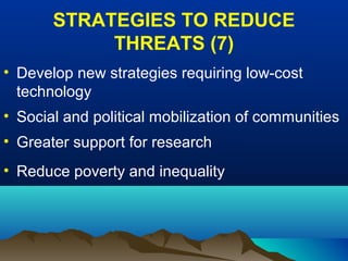 STRATEGIES TO REDUCE
THREATS (7)
• Develop new strategies requiring low-cost
technology
• Social and political mobilization of communities
• Greater support for research
• Reduce poverty and inequality
 
