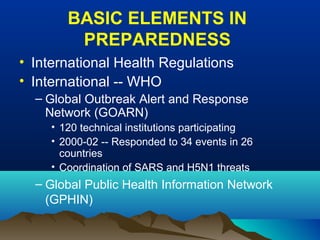 BASIC ELEMENTS IN
PREPAREDNESS
• International Health Regulations
• International -- WHO
– Global Outbreak Alert and Response
Network (GOARN)
• 120 technical institutions participating
• 2000-02 -- Responded to 34 events in 26
countries
• Coordination of SARS and H5N1 threats
– Global Public Health Information Network
(GPHIN)
 