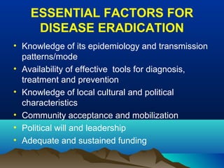 ESSENTIAL FACTORS FOR
DISEASE ERADICATION
• Knowledge of its epidemiology and transmission
patterns/mode
• Availability of effective tools for diagnosis,
treatment and prevention
• Knowledge of local cultural and political
characteristics
• Community acceptance and mobilization
• Political will and leadership
• Adequate and sustained funding
 