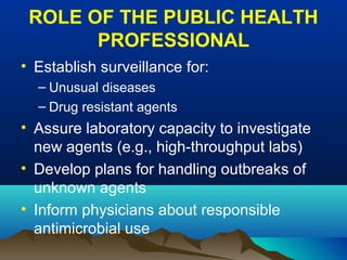 ROLE OF THE PUBLIC HEALTH
PROFESSIONAL
• Establish surveillance for:
– Unusual diseases
– Drug resistant agents
• Assure laboratory capacity to investigate
new agents (e.g., high-throughput labs)
• Develop plans for handling outbreaks of
unknown agents
• Inform physicians about responsible
antimicrobial use
 