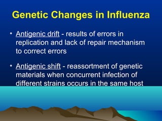 Genetic Changes in Influenza
• Antigenic drift - results of errors in
replication and lack of repair mechanism
to correct errors
• Antigenic shift - reassortment of genetic
materials when concurrent infection of
different strains occurs in the same host
 
