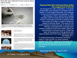 LA Times, 14 August 2012
Ongoing West Nile Outbreak Being Called
The Largest Ever In The US
As of August 22, CDC is reporting 1,118 cases
of West Nile virus infections in 38 states with 41
deaths. It is the largest West Nile virus outbreak
to occur in the US since first reported in 1999.
Lyle Petersen, CDC’s vector-borne disease
specialist, told the media that the peak usually
occurs in mid-August and that he expects many
more cases as it takes a couple of weeks for
people to develop illness. The cause for the
record number of cases this year is unknown but
Petersen speculated that unusually warm
weather conditions could have made it easier for
transmission to humans to occur. Texas has
been at the epicenter of the epidemic with
approximately half of the cases (586) and half of
the deaths (21).
To protect themselves, Americans are being
urged to “fight the bite” by using mosquito
repellent with DEET, dressing in long pants and
sleeves, being extra careful at dusk and dawn,
and draining any standing water around their
premises.
Epidemiology News Briefs - August 23, 2012
 