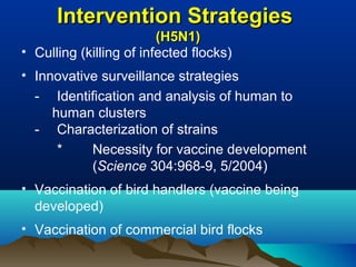 Intervention StrategiesIntervention Strategies
(H5N1)(H5N1)
• Culling (killing of infected flocks)
• Innovative surveillance strategies
- Identification and analysis of human to
human clusters
- Characterization of strains
* Necessity for vaccine development
(Science 304:968-9, 5/2004)
• Vaccination of bird handlers (vaccine being
developed)
• Vaccination of commercial bird flocks
 