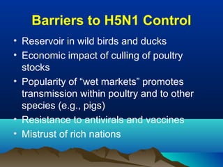 Barriers to H5N1 Control
• Reservoir in wild birds and ducks
• Economic impact of culling of poultry
stocks
• Popularity of “wet markets” promotes
transmission within poultry and to other
species (e.g., pigs)
• Resistance to antivirals and vaccines
• Mistrust of rich nations
 