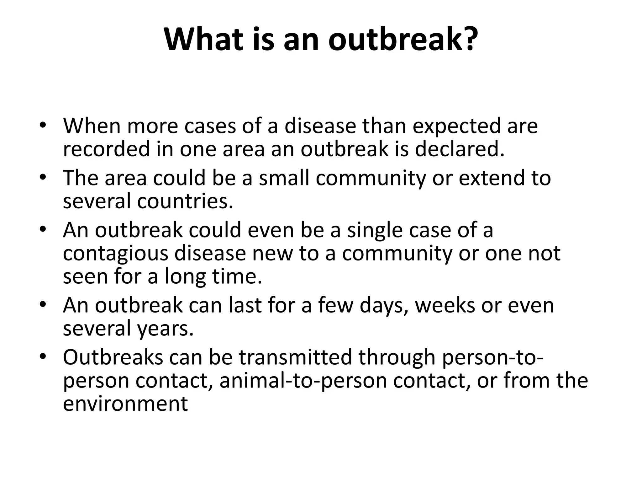 What is an outbreak?
• When more cases of a disease than expected are
recorded in one area an outbreak is declared.
• The area could be a small community or extend to
several countries.
• An outbreak could even be a single case of a
contagious disease new to a community or one not
seen for a long time.
• An outbreak can last for a few days, weeks or even
several years.
• Outbreaks can be transmitted through person-to-
person contact, animal-to-person contact, or from the
environment
 