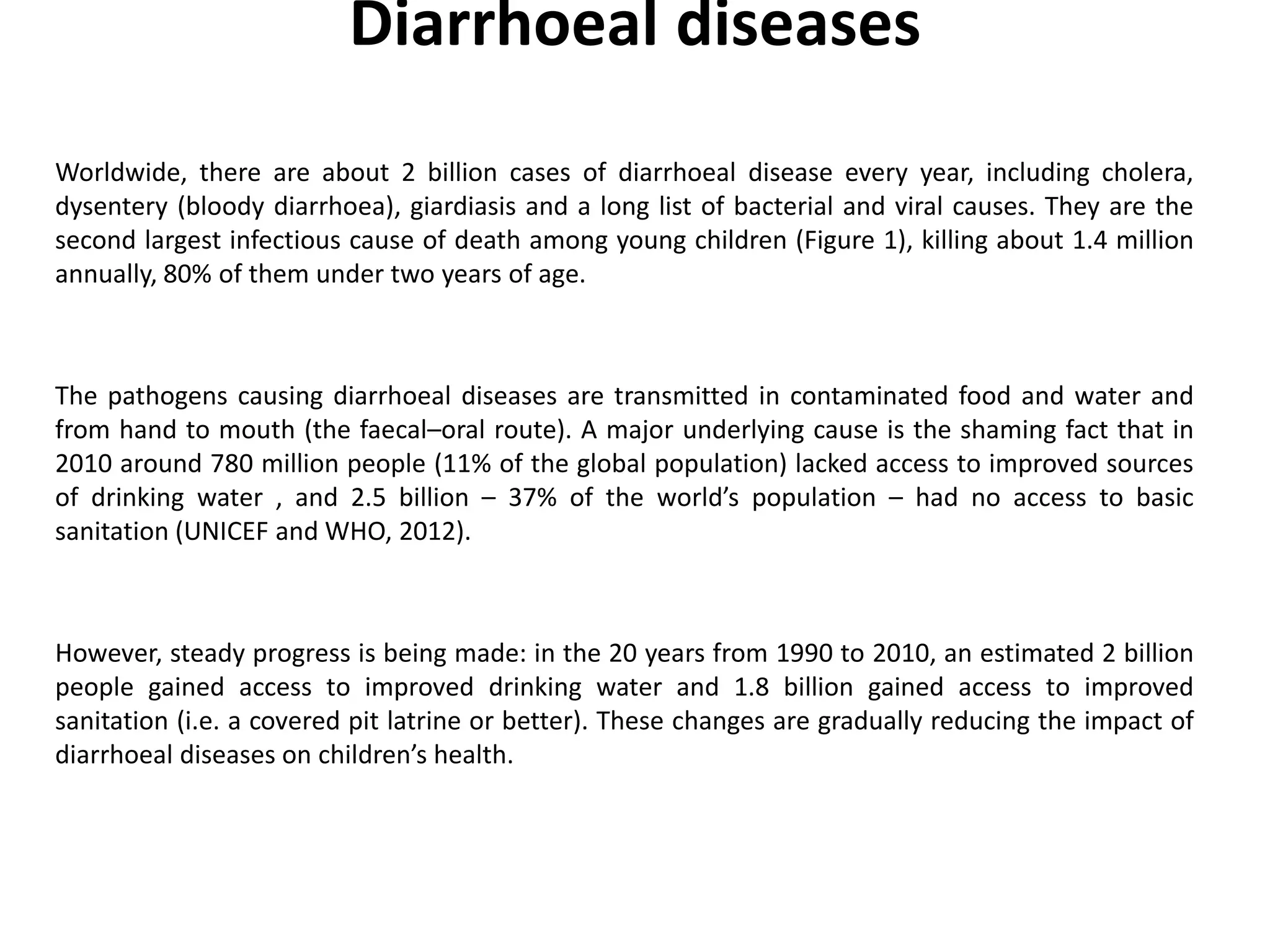Diarrhoeal diseases
Worldwide, there are about 2 billion cases of diarrhoeal disease every year, including cholera,
dysentery (bloody diarrhoea), giardiasis and a long list of bacterial and viral causes. They are the
second largest infectious cause of death among young children (Figure 1), killing about 1.4 million
annually, 80% of them under two years of age.
The pathogens causing diarrhoeal diseases are transmitted in contaminated food and water and
from hand to mouth (the faecal–oral route). A major underlying cause is the shaming fact that in
2010 around 780 million people (11% of the global population) lacked access to improved sources
of drinking water , and 2.5 billion – 37% of the world’s population – had no access to basic
sanitation (UNICEF and WHO, 2012).
However, steady progress is being made: in the 20 years from 1990 to 2010, an estimated 2 billion
people gained access to improved drinking water and 1.8 billion gained access to improved
sanitation (i.e. a covered pit latrine or better). These changes are gradually reducing the impact of
diarrhoeal diseases on children’s health.
 