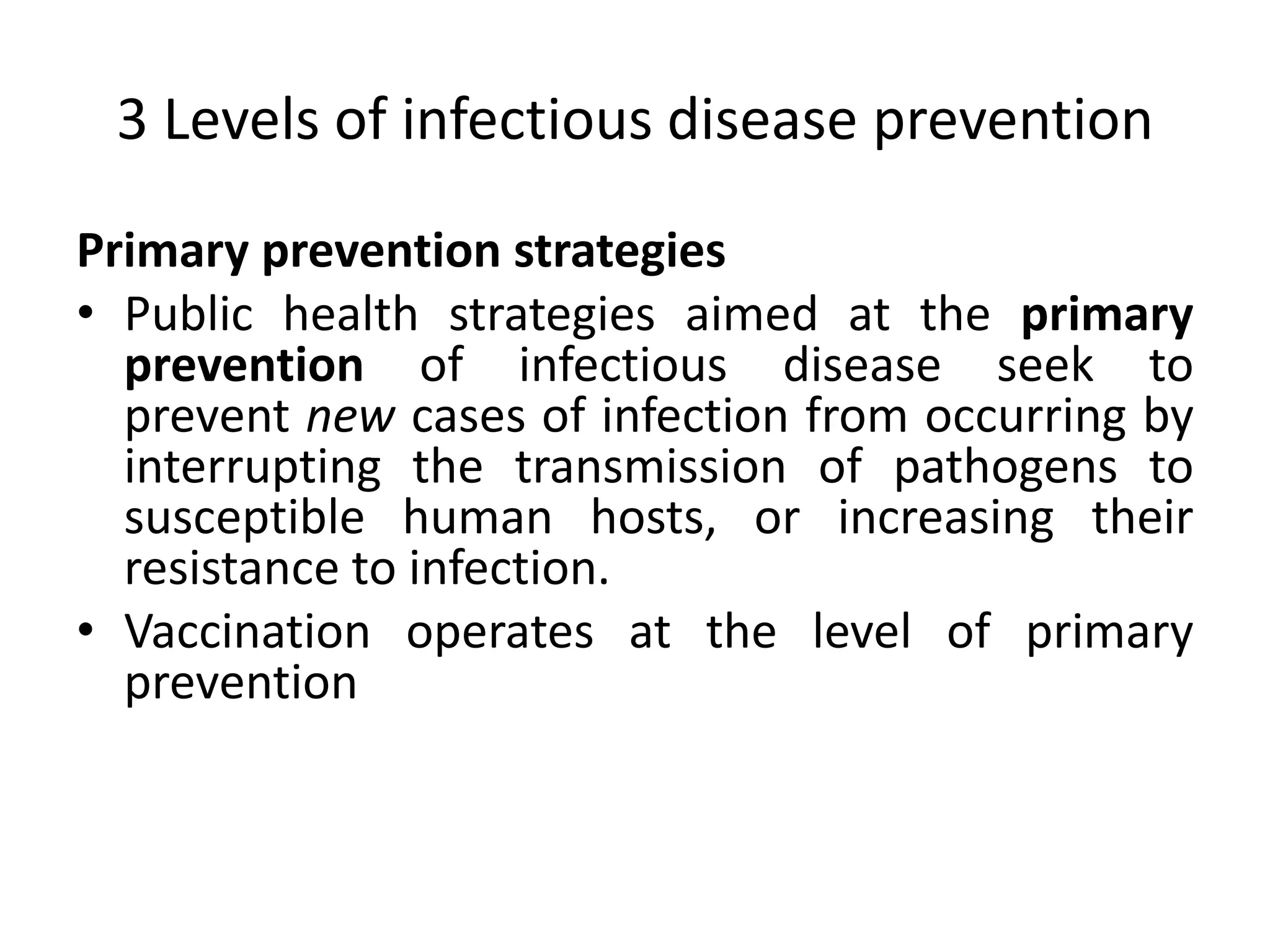 3 Levels of infectious disease prevention
Primary prevention strategies
• Public health strategies aimed at the primary
prevention of infectious disease seek to
prevent new cases of infection from occurring by
interrupting the transmission of pathogens to
susceptible human hosts, or increasing their
resistance to infection.
• Vaccination operates at the level of primary
prevention
 