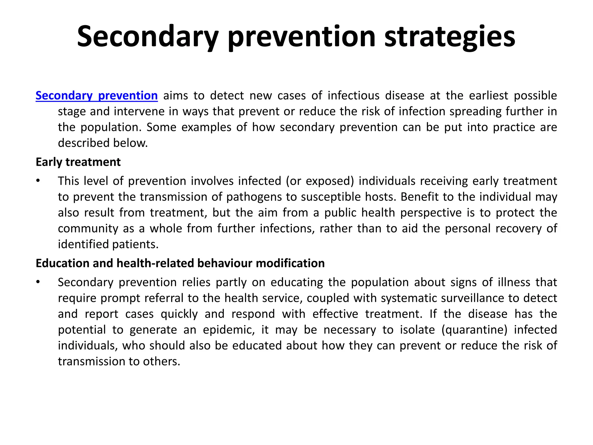 Secondary prevention strategies
Secondary prevention aims to detect new cases of infectious disease at the earliest possible
stage and intervene in ways that prevent or reduce the risk of infection spreading further in
the population. Some examples of how secondary prevention can be put into practice are
described below.
Early treatment
• This level of prevention involves infected (or exposed) individuals receiving early treatment
to prevent the transmission of pathogens to susceptible hosts. Benefit to the individual may
also result from treatment, but the aim from a public health perspective is to protect the
community as a whole from further infections, rather than to aid the personal recovery of
identified patients.
Education and health-related behaviour modification
• Secondary prevention relies partly on educating the population about signs of illness that
require prompt referral to the health service, coupled with systematic surveillance to detect
and report cases quickly and respond with effective treatment. If the disease has the
potential to generate an epidemic, it may be necessary to isolate (quarantine) infected
individuals, who should also be educated about how they can prevent or reduce the risk of
transmission to others.
 