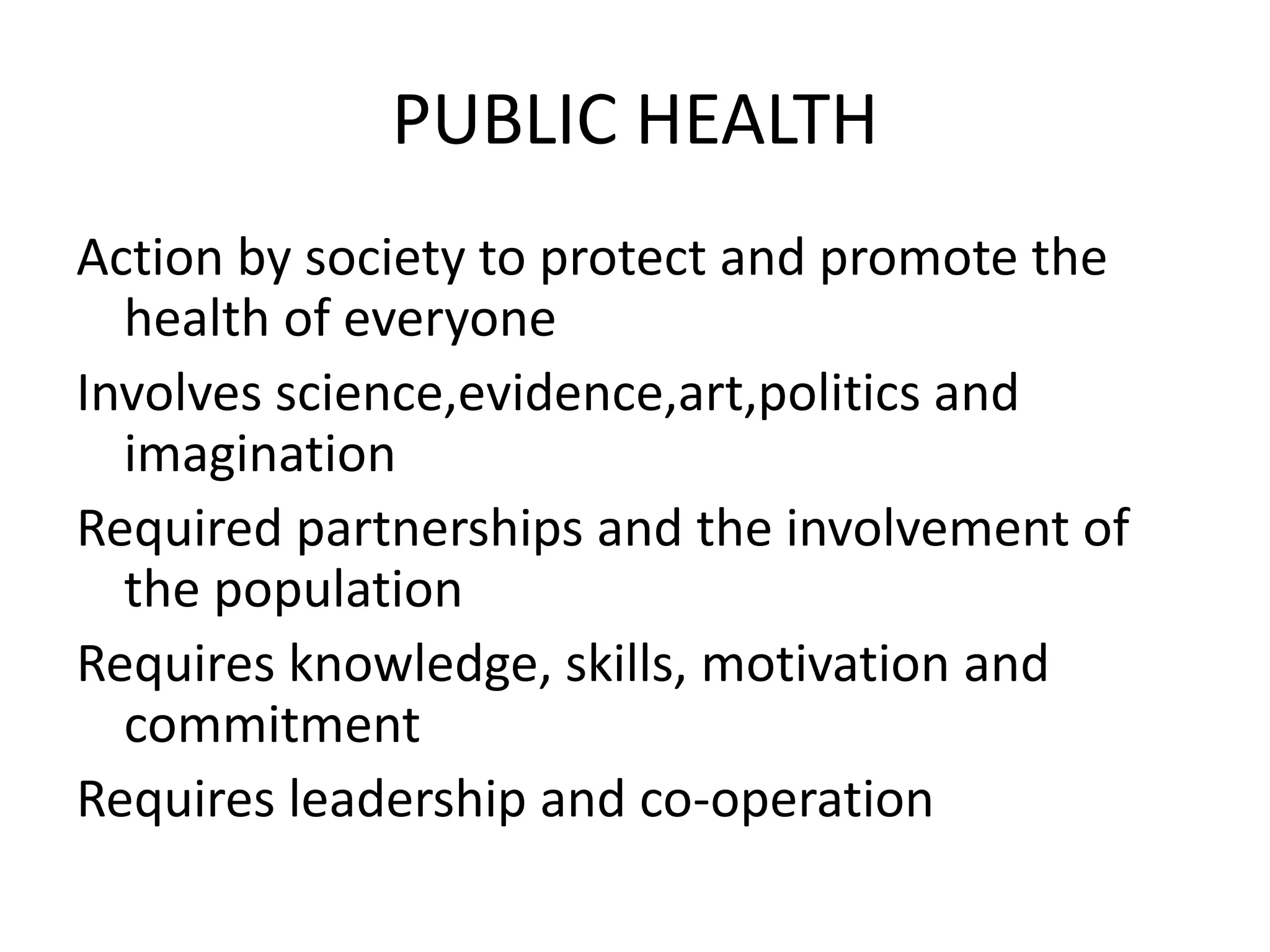 PUBLIC HEALTH
Action by society to protect and promote the
health of everyone
Involves science,evidence,art,politics and
imagination
Required partnerships and the involvement of
the population
Requires knowledge, skills, motivation and
commitment
Requires leadership and co-operation
 