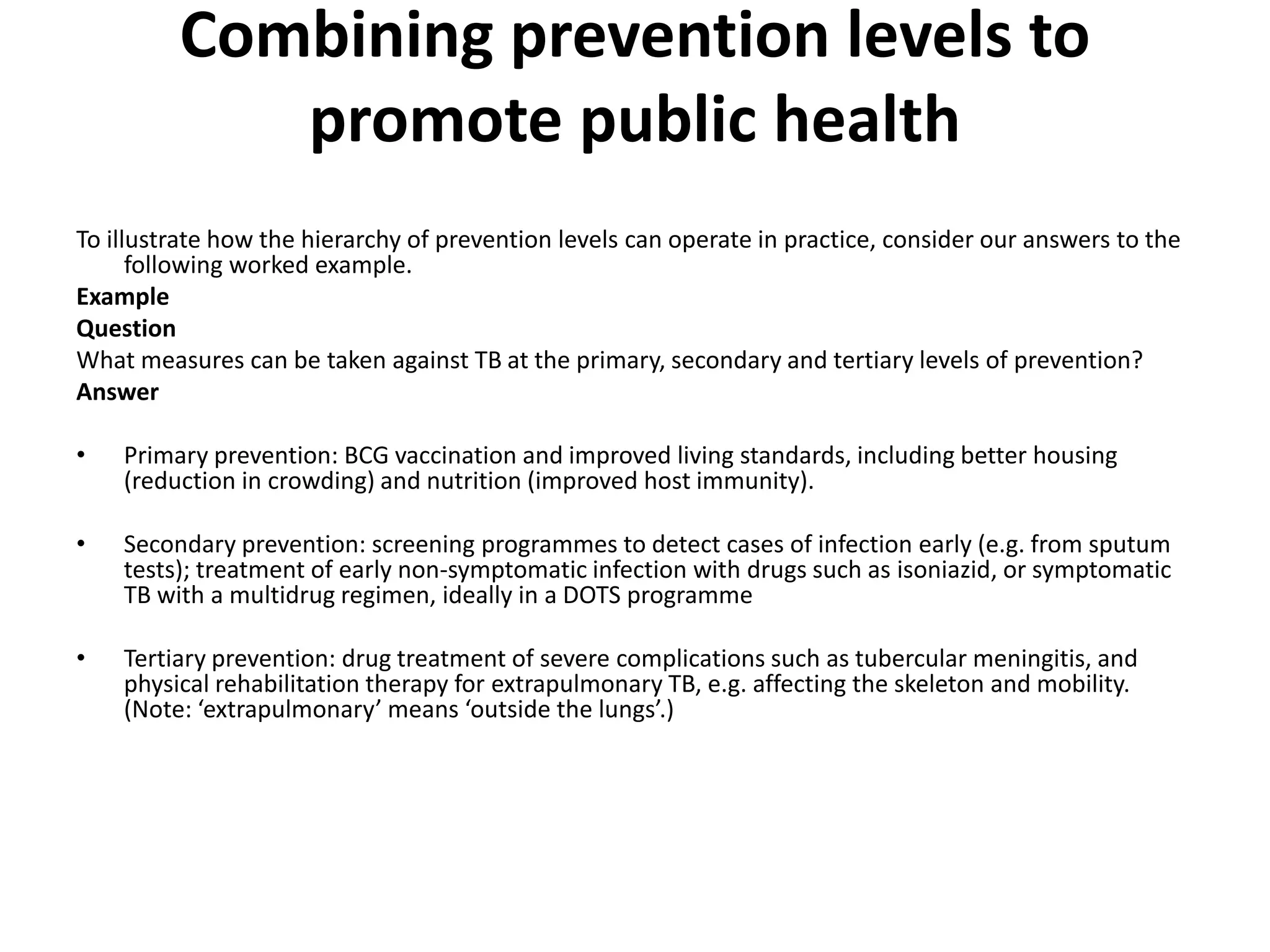 Combining prevention levels to
promote public health
To illustrate how the hierarchy of prevention levels can operate in practice, consider our answers to the
following worked example.
Example
Question
What measures can be taken against TB at the primary, secondary and tertiary levels of prevention?
Answer
• Primary prevention: BCG vaccination and improved living standards, including better housing
(reduction in crowding) and nutrition (improved host immunity).
• Secondary prevention: screening programmes to detect cases of infection early (e.g. from sputum
tests); treatment of early non-symptomatic infection with drugs such as isoniazid, or symptomatic
TB with a multidrug regimen, ideally in a DOTS programme
• Tertiary prevention: drug treatment of severe complications such as tubercular meningitis, and
physical rehabilitation therapy for extrapulmonary TB, e.g. affecting the skeleton and mobility.
(Note: ‘extrapulmonary’ means ‘outside the lungs’.)
 