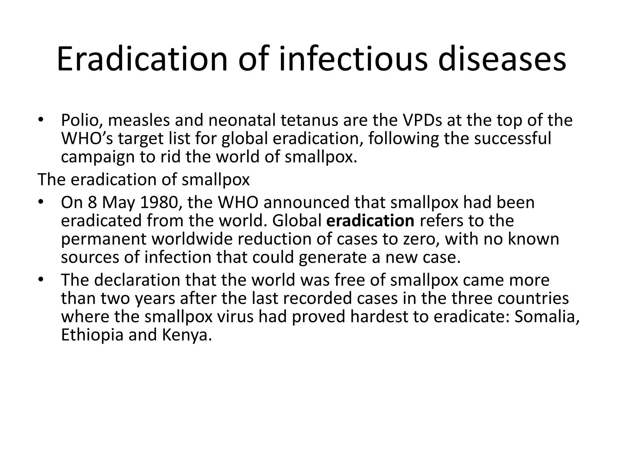 Eradication of infectious diseases
• Polio, measles and neonatal tetanus are the VPDs at the top of the
WHO’s target list for global eradication, following the successful
campaign to rid the world of smallpox.
The eradication of smallpox
• On 8 May 1980, the WHO announced that smallpox had been
eradicated from the world. Global eradication refers to the
permanent worldwide reduction of cases to zero, with no known
sources of infection that could generate a new case.
• The declaration that the world was free of smallpox came more
than two years after the last recorded cases in the three countries
where the smallpox virus had proved hardest to eradicate: Somalia,
Ethiopia and Kenya.
 