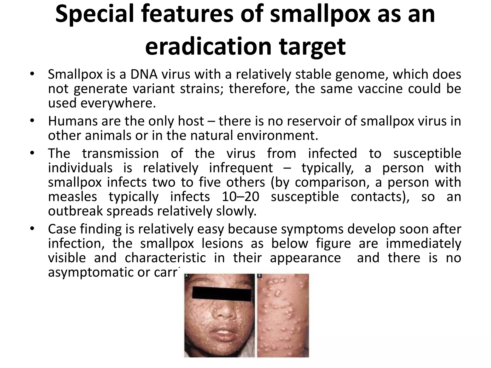 Special features of smallpox as an
eradication target
• Smallpox is a DNA virus with a relatively stable genome, which does
not generate variant strains; therefore, the same vaccine could be
used everywhere.
• Humans are the only host – there is no reservoir of smallpox virus in
other animals or in the natural environment.
• The transmission of the virus from infected to susceptible
individuals is relatively infrequent – typically, a person with
smallpox infects two to five others (by comparison, a person with
measles typically infects 10–20 susceptible contacts), so an
outbreak spreads relatively slowly.
• Case finding is relatively easy because symptoms develop soon after
infection, the smallpox lesions as below figure are immediately
visible and characteristic in their appearance and there is no
asymptomatic or carrier state.
 