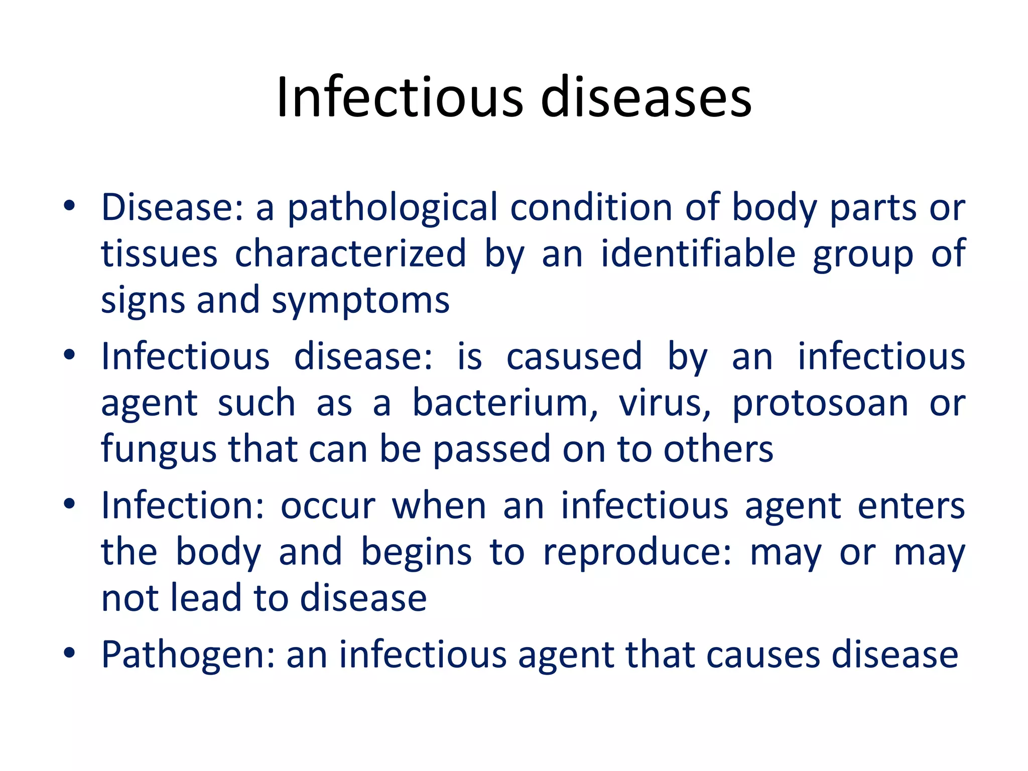 Infectious diseases
• Disease: a pathological condition of body parts or
tissues characterized by an identifiable group of
signs and symptoms
• Infectious disease: is casused by an infectious
agent such as a bacterium, virus, protosoan or
fungus that can be passed on to others
• Infection: occur when an infectious agent enters
the body and begins to reproduce: may or may
not lead to disease
• Pathogen: an infectious agent that causes disease
 