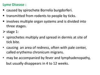 Lyme Disease :
 caused by spirochete Borrelia burgdorferi.
 transmitted from rodents to people by ticks.
 involves multiple organ systems and is divided into
  three stages.
 stage 1:
• spirochetes multiply and spread in dermis at site of
  tick bite.
• causing an area of redness, often with pale center,
  called erythema chronicum migrans.
• may be accompanied by fever and lymphadenopathy,
  but usually disappears in 4 to 12 weeks.
 