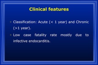 Clinical features
o Classification: Acute (< 1 year) and Chronic
(>1 year).
o Low case fatality rate mostly due to
infective endocarditis.
 