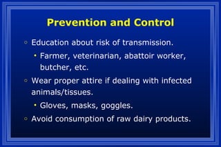 Prevention and Control
o Education about risk of transmission.
• Farmer, veterinarian, abattoir worker,
butcher, etc.
o Wear proper attire if dealing with infected
animals/tissues.
• Gloves, masks, goggles.
o Avoid consumption of raw dairy products.
 