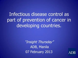 Infectious disease control as
part of prevention of cancer in
developing countries.
“Insight Thursday”
ADB, Manila
07 February 2013
 
