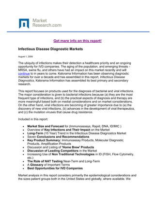 Get more info on this report!

Infectious Disease Diagnostic Markets

August 1, 2009


The ubiquity of infections makes their detection a healthcare priority and an ongoing
opportunity for IVD companies. The aging of the population, and emerging threats -
MRSA, swine flu, and others have had an impact on this market recently and will
continue to in years to come. Kalorama Information has been observing diagnostic
markets for over a decade and has assembled in this report, Infectious Disease
Diagnostics, Kalorama Information has assembled its best primary and secondary
research.

This report focuses on products used for the diagnosis of bacterial and viral infections.
The major consideration is given to bacterial infections because (a) they are the most
frequent type of infections, and (b) the practical aspects of diagnosis and therapy are
more meaningful based both on medial considerations and on market considerations.
On the other hand, viral infections are becoming of greater importance due to (a) the
discovery of new viral infections, (b) advances in the development of viral therapeutics,
and (c) the mutation viruses that cause drug resistance.

Included in this report:

        Market Size and Forecast for (Immunoassays, Rapid, DNA, ID/MIC )
        Overview of Key Infections and Their Impact on the Market
        Long-Term (10 Year) Trend in the Infectious Disease Diagnostics Market
        Seven Conclusions and Recommendations
        Key Product Summary: Immunoassay Products, Molecular Diagnostic
        Products, Amplification Products
        Discussion and Listing of 'Home Brew' Products
        Discussion of Leading Competitors in the Market
        Increasing Use of Non Traditional Technologies in ID (FISH, Flow Cytometry,
        etc.)
        The Role of NAT Testing Near-Term and Long-Term
        A Glossary of Important Terms
        Best Opportunities for IVD Companies

Market analysis in this report considers primarily the epidemiological considerations and
the sizes patient groups both in the United States and globally, where available. We
 