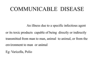 COMMUNICABLE DISEASE
An illness due to a specific infectious agent
or its toxic products capable of being directly or indirectly
transmitted from man to man, animal to animal, or from the
environment to man or animal
Eg: Varicella, Polio
 