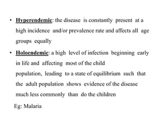• Hyperendemic: the disease is constantly present at a
high incidence and/or prevalence rate and affects all age
groups equally
• Holoendemic: a high level of infection beginning early
in life and affecting most of the child
population, leading to a state of equilibrium such that
the adult population shows evidence of the disease
much less commonly than do the children
Eg: Malaria
 