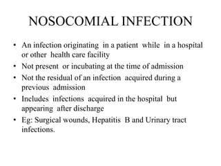 NOSOCOMIAL INFECTION
• An infection originating in a patient while in a hospital
or other health care facility
• Not present or incubating at the time of admission
• Not the residual of an infection acquired during a
previous admission
• Includes infections acquired in the hospital but
appearing after discharge
• Eg: Surgical wounds, Hepatitis B and Urinary tract
infections.
 