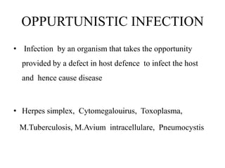 OPPURTUNISTIC INFECTION
• Infection by an organism that takes the opportunity
provided by a defect in host defence to infect the host
and hence cause disease
• Herpes simplex, Cytomegalouirus, Toxoplasma,
M.Tuberculosis, M.Avium intracellulare, Pneumocystis
 