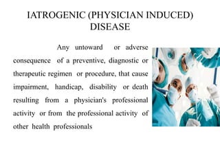 IATROGENIC (PHYSICIAN INDUCED)
DISEASE
Any untoward or adverse
consequence of a preventive, diagnostic or
therapeutic regimen or procedure, that cause
impairment, handicap, disability or death
resulting from a physician's professional
activity or from the professional activity of
other health professionals
 