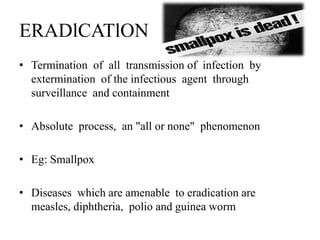 ERADlCATlON
• Termination of all transmission of infection by
extermination of the infectious agent through
surveillance and containment
• Absolute process, an "all or none" phenomenon
• Eg: Smallpox
• Diseases which are amenable to eradication are
measles, diphtheria, polio and guinea worm
 